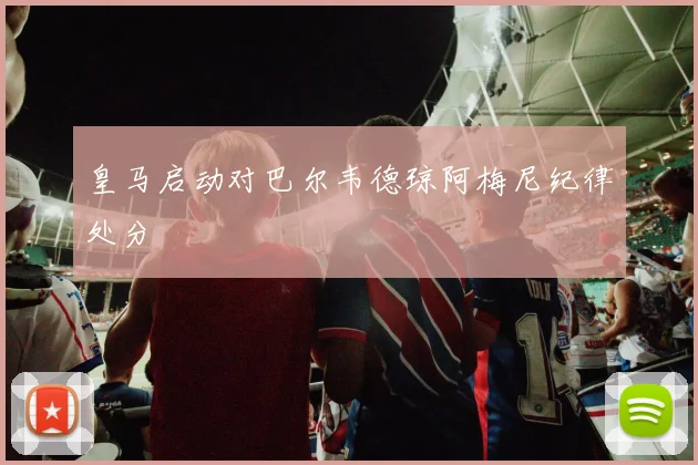 皇马启动对巴尔韦德琼阿梅尼纪律处分