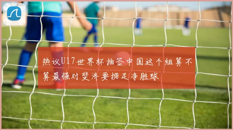 热议U17世界杯抽签中国这个组算不算最强对斐济要捞足净胜球