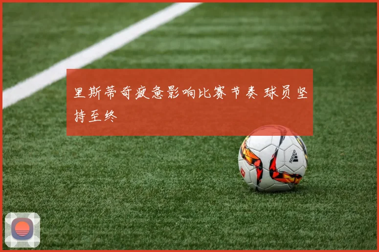 里斯蒂奇疲惫影响比赛节奏 球员坚持至终